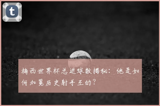 梅西世界杯总进球数揭秘:他是如何加冕历史射手王的?
