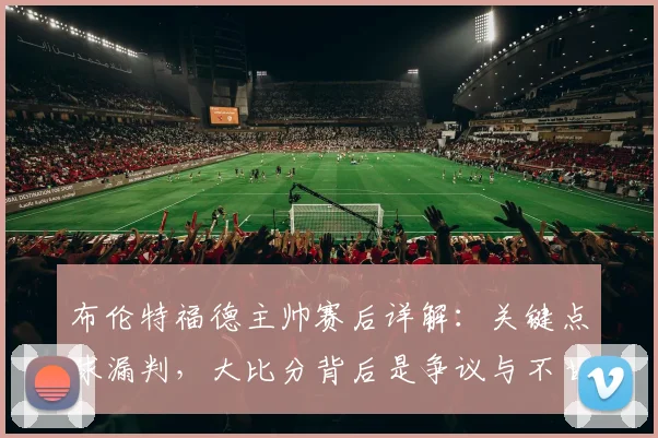 布伦特福德主帅赛后详解:关键点球漏判,大比分背后是争议与不甘