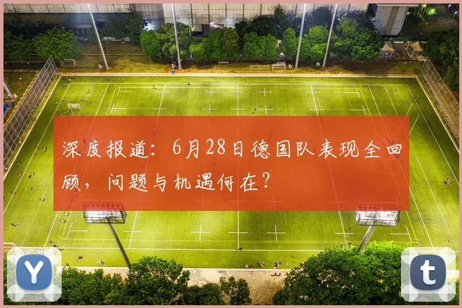 深度报道:6月28日德国队表现全回顾,问题与机遇何在?