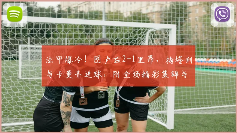 法甲爆冷！图卢兹2-1里昂，梅塔利与卡曼齐进球，附全场精彩集锦与战术分析