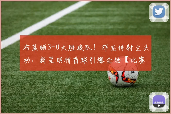 布莱顿3-0大胜狼队!邓克传射立头功,新星明特首球引爆全场【比赛回顾+球员解析】