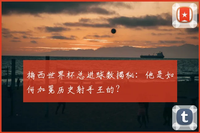 梅西世界杯总进球数揭秘:他是如何加冕历史射手王的?