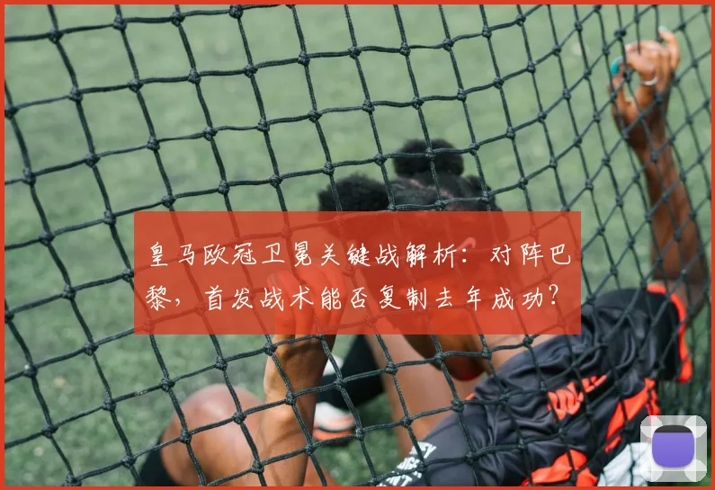 皇马欧冠卫冕关键战解析：对阵巴黎，首发战术能否复制去年成功？