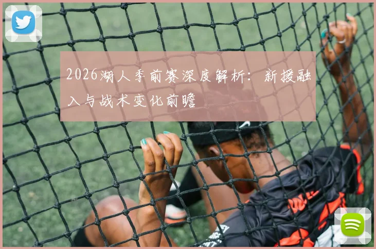 2026湖人季前赛深度解析:新援融入与战术变化前瞻