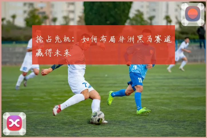 抢占先机：如何布局非洲黑马赛道赢得未来